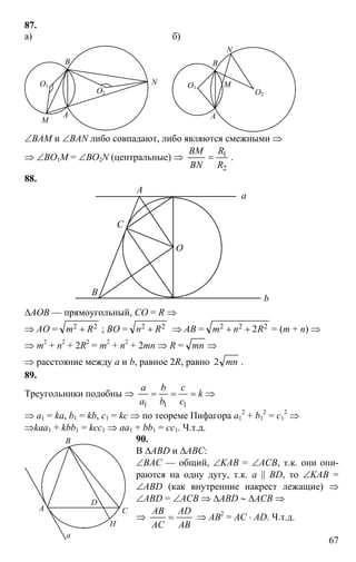 67
87.
а) б)
A
B
M
NО1
О2
A
B
M
N
О1
О2
∠BAM и ∠BAN либо совпадают, либо являются смежными ⇒
⇒ ∠BO1M = ∠BO2N (центральные) ⇒
2
1
R
R
BN
BM
= .
88.
O
C
B
A
a
b
∆AOB — прямоугольный, CO = R ⇒
⇒ AO = 22 Rm + ; BO = 22 Rn + ⇒ AB = 222 2Rnm ++ = (m + n) ⇒
⇒ m2
+ n2
+ 2R2
= m2
+ n2
+ 2mn ⇒ R = mn ⇒
⇒ расстояние между a и b, равное 2R, равно mn2 .
89.
Треугольники подобны ⇒ k
c
c
b
b
a
a
===
111
⇒
⇒ a1 = ka, b1 = kb, c1 = kc ⇒ по теореме Пифагора a1
2
+ b1
2
= c1
2
⇒
⇒kaa1 + kbb1 = kcc1 ⇒ aa1 + bb1 = cc1. Ч.т.д.
90.
В ∆ABD и ∆ABC:
∠BAC — общий, ∠KAB = ∠AСB, т.к. они опи-
раются на одну дугу, т.к. a || BD, то ∠KAB =
∠ABD (как внутренние накрест лежащие) ⇒
∠ABD = ∠ACB ⇒ ∆ABD ∼ ∆ACB ⇒
⇒
AB
AD
AC
AB
= ⇒ AB2
= AC ⋅ AD. Ч.т.д.
H
D
a
C
B
A
 