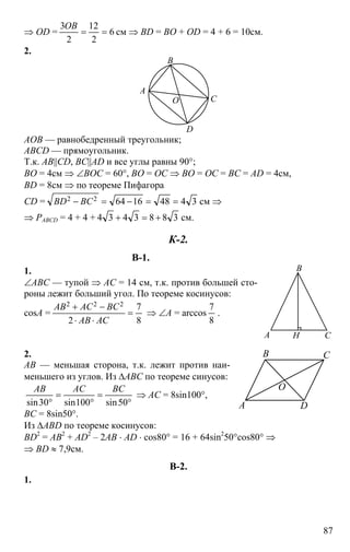 87
⇒ OD = 6
2
12
2
3
==
OB
см ⇒ BD = BO + OD = 4 + 6 = 10см.
2.
D
B
O
A
C
AOB — равнобедренный треугольник;
ABCD — прямоугольник.
Т.к. AB||CD, BC||AD и все углы равны 90°;
BO = 4см ⇒ ∠BOC = 60°, BO = OC ⇒ BO = OC = BC = AD = 4см,
BD = 8см ⇒ по теореме Пифагора
CD = 3448166422 ==−=− BCBD см ⇒
⇒ PABCD = 4 + 4 + 3883434 +=+ см.
К-2.
В-1.
1.
∠ABC — тупой ⇒ AC = 14 см, т.к. против большей сто-
роны лежит больший угол. По теореме косинусов:
cosA =
8
7
2
222
=
⋅⋅
−+
ACAB
BCACAB
⇒ ∠A = arccos
8
7
.
2.
AB — меньшая сторона, т.к. лежит против наи-
меньшего из углов. Из ∆ABC по теореме синусов:
°
=
°
=
° 50sin100sin30sin
BCACAB
⇒ AC = 8sin100°,
BC = 8sin50°.
Из ∆ABD по теореме косинусов:
BD2
= AB2
+ AD2
– 2AB ⋅ AD ⋅ cos80° = 16 + 64sin2
50°cos80° ⇒
⇒ BD ≈ 7,9см.
В-2.
1.
B
HA C
DA
CB
O
 