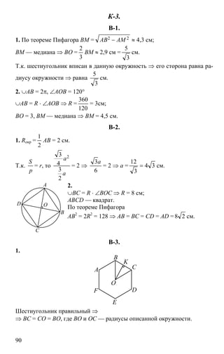 90
К-3.
В-1.
1. По теореме Пифагора BM = 22 AMAB − ≈ 4,3 см;
BM — медиана ⇒ BO =
3
2
BM ≈ 2,9 см =
3
5
см.
Т.к. шестиугольник вписан в данную окружность ⇒ его сторона равна ра-
диусу окружности ⇒ равна
3
5
см.
2. ∪AB = 2π, ∠AOB = 120°
∪AB = R ⋅ ∠AOB ⇒ R =
120
360
= 3см;
BO = 3, BM — медиана ⇒ BM = 4,5 см.
В-2.
1. Rокр =
2
1
AB = 2 см.
Т.к.
p
S
= r, то
a
a
2
3
4
3 2
= 2 ⇒
6
3a
= 2 ⇒ a = 34
3
12
= см.
2.
∪BC = R ⋅ ∠BOC ⇒ R = 8 см;
ABCD — квадрат.
По теореме Пифагора
AB2
= 2R2
= 128 ⇒ AB = BC = CD = AD = 28 см.
В-3.
1.
E
C
B
A
DF
O
K
Шестиугольник правильный ⇒
⇒ BC = CO = BO, где BO и OC — радиусы описанной окружности.
D
C
A
B
O
 