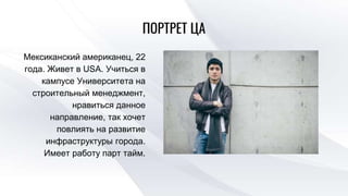 ПОРТРЕТ ЦА
Мексиканский американец, 22
года. Живет в USA. Учиться в
кампусе Университета на
строительный менеджмент,
нравиться данное
направление, так хочет
повлиять на развитие
инфраструктуры города.
Имеет работу парт тайм.
 