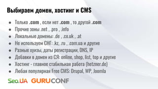 Выбираем домен, хостинг и CMS
● Только .com , если нет .com , то другой .com
● Прочие зоны .net , .pro , .info
● Локальные домены: .de , .co.uk , .at
● Не используем СНГ: .kz, .ru , .com.ua и другие
● Разные хуизы, даты регистрации, DNS, IP
● Добавки в домен из СЯ: online, shop, list, top и другие
● Хостинг - главное стабильная работа (hetzner.de)
● Любая популярная Free CMS: Drupal, WP, Joomla
 