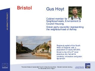 Bristol

Gus Hoyt
Cabinet member for
Neighbourhoods, Environment &
Council Housing.
Green party councillor representing
the neighbourhood of Ashley

Regional capital of the South
West of England, with a
population of nearly 500,000,
Bristol is the UK’s 8th most
populous city, famed for
creativity, innovation and green
dynamism

Thematic Network Sustainable Food in Urban Communities – Elected members training
2-4 December 2013 I Page 1

 