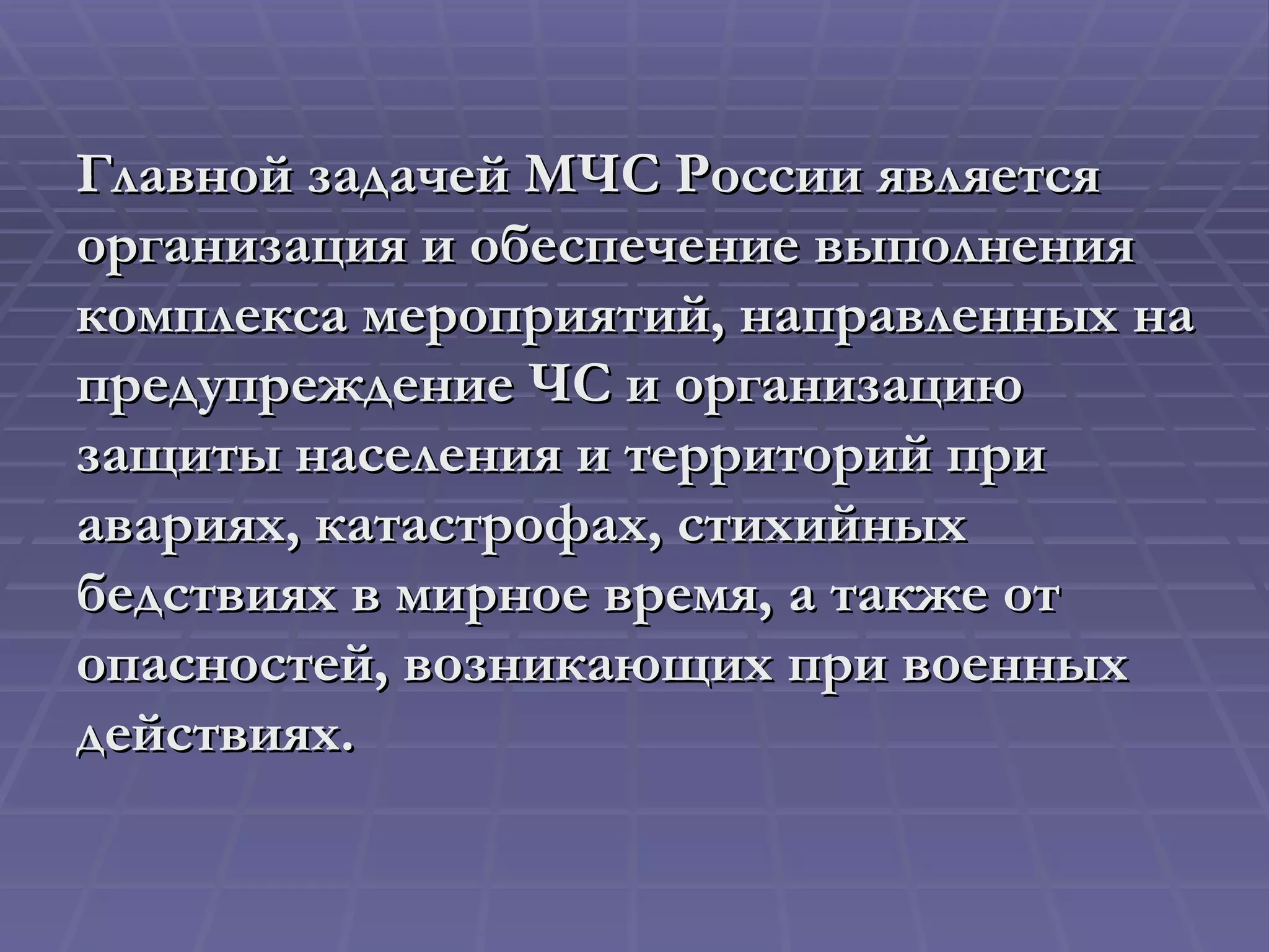 Главной задачей МЧС России является организация и обеспечение выполнения комплекса мероприятий, направленных на предупреждение ЧС и организацию защиты населения и территорий при авариях, катастрофах, стихийных бедствиях в мирное время, а также от опасностей, возникающих при военных действиях. 