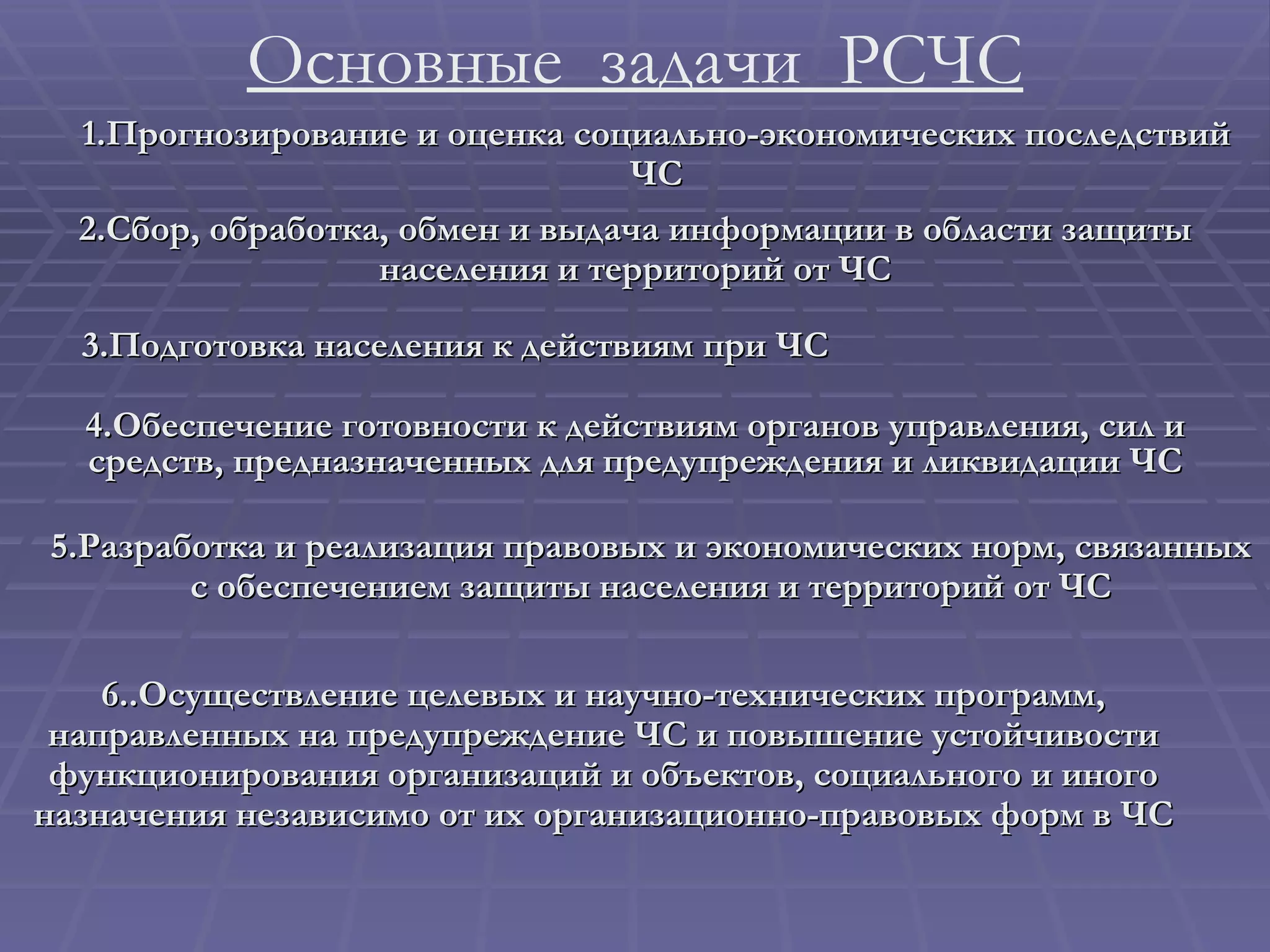 Основные  задачи  РСЧС 5. Разработка и реализация правовых и экономических норм, связанных   с обеспечением защиты населения и территорий от ЧС 6.. Осуществление целевых и научно-технических программ, направленных на предупреждение ЧС и повышение устойчивости функционирования организаций и объектов, социального и иного назначения независимо от их организационно-правовых форм в ЧС 4. Обеспечение готовности к действиям органов управления, сил и средств, предназначенных для предупреждения и ликвидации ЧС 2. Сбор, обработка, обмен и выдача информации в области защиты населения и территорий от ЧС 3. Подготовка населения к действиям при ЧС 1. Прогнозирование и оценка социально-экономических последствий ЧС 