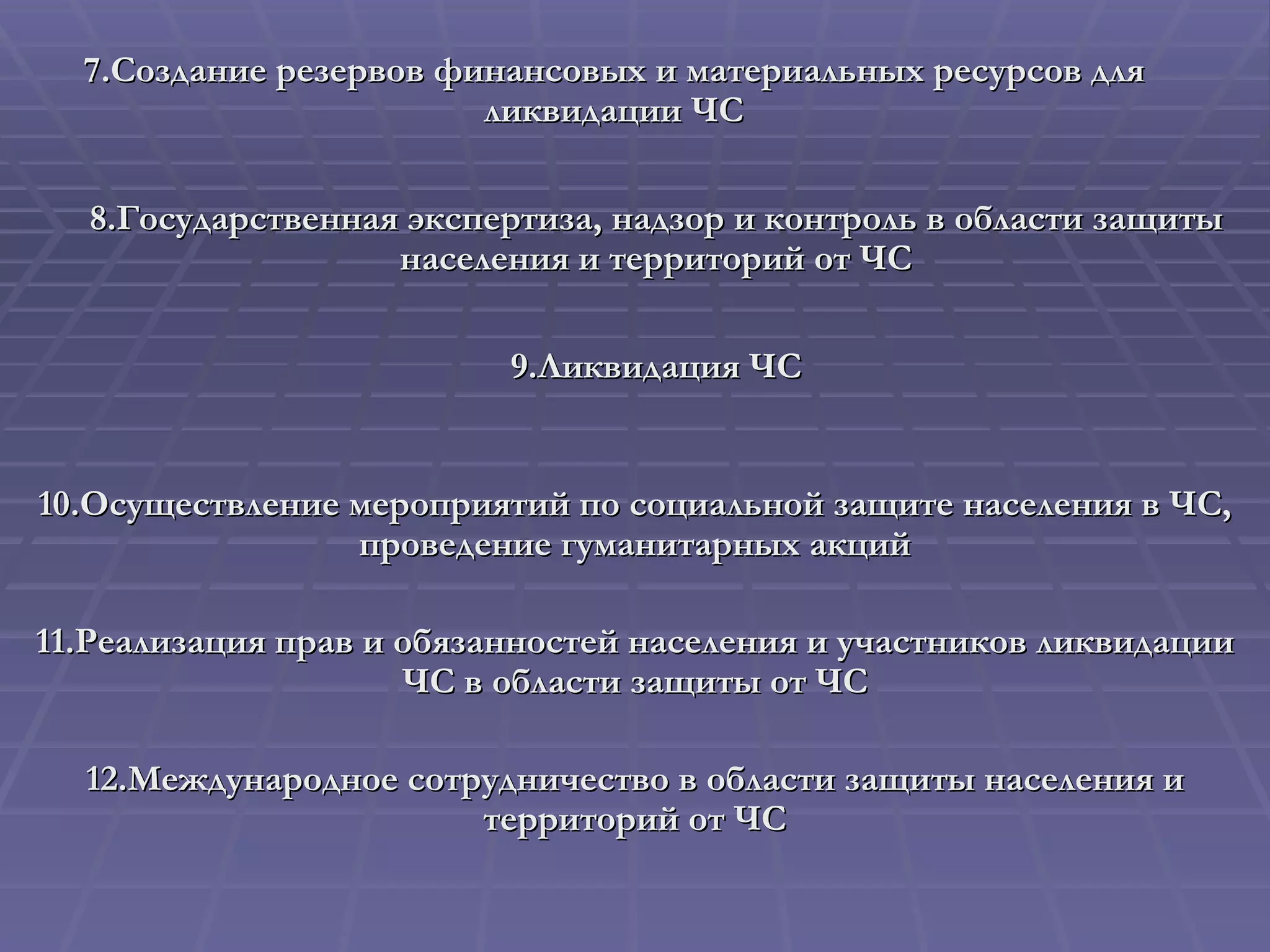 7. Создание резервов финансовых и материальных ресурсов для ликвидации ЧС 8. Государственная экспертиза, надзор и контроль в области защиты населения и территорий от ЧС 9. Ликвидация ЧС 10. Осуществление мероприятий по социальной защите населения в ЧС, проведение гуманитарных акций 11. Реализация прав и обязанностей населения и участников ликвидации ЧС в области защиты от ЧС 12. Международное сотрудничество в области защиты населения и территорий от ЧС 