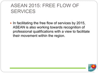ASEAN 2015: FREE FLOW OF
SERVICES
 In facilitating the free flow of services by 2015,
ASEAN is also working towards recognition of
professional qualifications with a view to facilitate
their movement within the region.
 