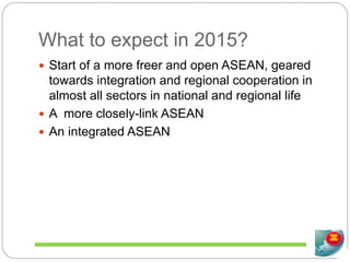 What to expect in 2015?
 Start of a more freer and open ASEAN, geared
towards integration and regional cooperation in
almost all sectors in national and regional life
 A more closely-link ASEAN
 An integrated ASEAN
 