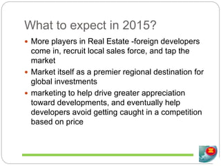 What to expect in 2015?
 More players in Real Estate -foreign developers
come in, recruit local sales force, and tap the
market
 Market itself as a premier regional destination for
global investments
 marketing to help drive greater appreciation
toward developments, and eventually help
developers avoid getting caught in a competition
based on price
 