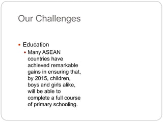Our Challenges
 Education
 Many ASEAN
countries have
achieved remarkable
gains in ensuring that,
by 2015, children,
boys and girls alike,
will be able to
complete a full course
of primary schooling.
 