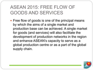 ASEAN 2015: FREE FLOW OF
GOODS AND SERVICES
 Free flow of goods is one of the principal means
by which the aims of a single market and
production base can be achieved. A single market
for goods (and services) will also facilitate the
development of production networks in the region
and enhance ASEAN’s capacity to serve as a
global production centre or as a part of the global
supply chain.
 