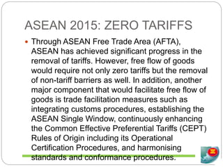 ASEAN 2015: ZERO TARIFFS
 Through ASEAN Free Trade Area (AFTA),
ASEAN has achieved significant progress in the
removal of tariffs. However, free flow of goods
would require not only zero tariffs but the removal
of non-tariff barriers as well. In addition, another
major component that would facilitate free flow of
goods is trade facilitation measures such as
integrating customs procedures, establishing the
ASEAN Single Window, continuously enhancing
the Common Effective Preferential Tariffs (CEPT)
Rules of Origin including its Operational
Certification Procedures, and harmonising
standards and conformance procedures.
 