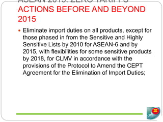 ASEAN 2015: ZERO TARIFFS
ACTIONS BEFORE AND BEYOND
2015
 Eliminate import duties on all products, except for
those phased in from the Sensitive and Highly
Sensitive Lists by 2010 for ASEAN-6 and by
2015, with flexibilities for some sensitive products
by 2018, for CLMV in accordance with the
provisions of the Protocol to Amend the CEPT
Agreement for the Elimination of Import Duties;
 