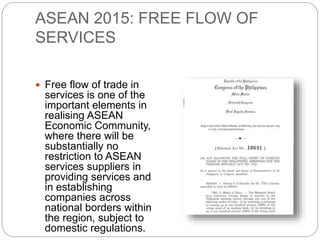 ASEAN 2015: FREE FLOW OF
SERVICES
 Free flow of trade in
services is one of the
important elements in
realising ASEAN
Economic Community,
where there will be
substantially no
restriction to ASEAN
services suppliers in
providing services and
in establishing
companies across
national borders within
the region, subject to
domestic regulations.
 