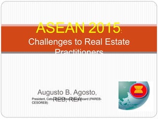 Augusto B. Agosto,
REB, REA
ASEAN 2015:
Challenges to Real Estate
Practitioners
President, Cebu South Real Estate Board (PAREB-
CESOREB)
 