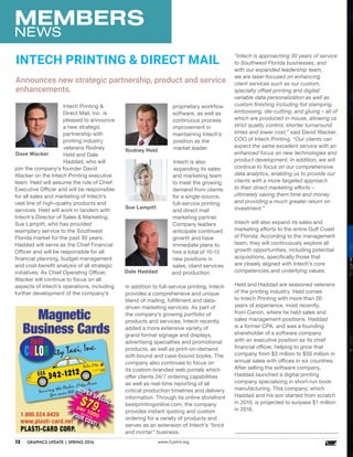 MEMBERS
NEWS
www.FLprint.org12	 GRAPHICS UPDATE | SPRING 2016
Intech Printing &
Direct Mail, Inc. is
pleased to announce
a new strategic
partnership with
printing industry
veterans Rodney
Held and Dale
Haddad, who will
join the company’s founder David
Wacker on the Intech Printing executive
team. Held will assume the role of Chief
Executive Officer and will be responsible
for all sales and marketing of Intech’s
vast line of high-quality products and
services. Held will work in tandem with
Intech’s Director of Sales & Marketing,
Sue Lampitt, who has provided
exemplary service to the Southwest
Florida market for the past 30 years.
Haddad will serve as the Chief Financial
Officer and will be responsible for all
financial planning, budget management
and cost-benefit analysis of all strategic
initiatives. As Chief Operating Officer,
Wacker will continue to focus on all
aspects of Intech’s operations, including
further development of the company’s
Announces new strategic partnership, product and service
enhancements.
INTECH PRINTING & DIRECT MAIL
proprietary workflow
software, as well as
continuous process
improvement in
maintaining Intech’s
position as the
market leader.
Intech is also
expanding its sales
and marketing team
to meet the growing
demand from clients
for a single-source,
full-service printing
and direct mail
marketing partner.
Company leaders
anticipate continued
growth and have
immediate plans to
hire a total of 10-12
new positions in
sales, client services
and production.
In addition to full-service printing, Intech
provides a comprehensive and unique
blend of mailing, fulfillment and data-
driven marketing services. As part of
the company’s growing portfolio of
products and services, Intech recently
added a more extensive variety of
grand format signage and displays,
advertising specialties and promotional
products, as well as print-on-demand
soft-bound and case-bound books. The
company also continues to focus on
its custom-branded web portals which
offer clients 24/7 ordering capabilities
as well as real-time reporting of all
critical production timelines and delivery
information. Through its online storefront
bestprintingonline.com, the company
provides instant quoting and custom
ordering for a variety of products and
serves as an extension of Intech’s “brick
and mortar” business.
“Intech is approaching 30 years of service
to Southwest Florida businesses, and
with our expanded leadership team,
we are laser-focused on enhancing
client services such as our custom,
specialty offset printing and digital/
variable data personalization as well as
custom finishing including foil stamping,
embossing, die-cutting, and gluing – all of
which are produced in-house, allowing us
strict quality control, shorter turnaround
times and lower cost,” said David Wacker,
COO of Intech Printing. “Our clients can
expect the same excellent service with an
enhanced focus on new technologies and
product development. In addition, we will
continue to focus on our comprehensive
data analytics, enabling us to provide our
clients with a more targeted approach
to their direct marketing efforts –
ultimately saving them time and money
and providing a much greater return on
investment.”
Intech will also expand its sales and
marketing efforts to the entire Gulf Coast
of Florida. According to the management
team, they will continuously explore all
growth opportunities, including potential
acquisitions, specifically those that
are closely aligned with Intech’s core
competencies and underlying values.
Held and Haddad are seasoned veterans
of the printing industry. Held comes
to Intech Printing with more than 20
years of experience, most recently,
from Canon, where he held sales and
sales management positions. Haddad
is a former CPA, and was a founding
shareholder of a software company
with an executive position as its chief
financial officer, helping to grow that
company from $3 million to $50 million in
annual sales with offices in six countries.
After selling the software company,
Haddad launched a digital printing
company specializing in short-run book
manufacturing. This company, which
Haddad and his son started from scratch
in 2010, is projected to surpass $1 million
in 2016.
Dale Haddad
Rodney Held
Dave Wacker
Sue Lampitt
 