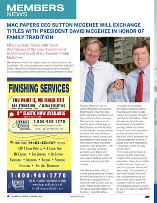 MEMBERS
NEWS
www.FLprint.org14	 GRAPHICS UPDATE | SPRING 2016
Papers. Effective July 12,
David McGehee will become
Mac Papers’ chairman and
CEO and Sutton McGehee will
be president of the company.
The decision honors more
than 50 years of heritage at
Mac Papers, as well as deep,
mutual respect among the two
brothers that lead the third-
generation, family owned and
operated business along with
their cousin, Mac McGehee,
executive vice president. The
honor is purely symbolic,
as Sutton and David will
maintain their current roles
and responsibilities within the
company following the title
change.
The effective date, July 12,
carries significance as it marks
the tenth anniversary of Sutton
McGehee’s appointment to
chairman and CEO on July 12,
2006, following the death of
his father and Mac Papers co-
founder, Frank McGehee.
MAC PAPERS CEO SUTTON MCGEHEE WILL EXCHANGE
TITLES WITH PRESIDENT DAVID MCGEHEE IN HONOR OF
FAMILY TRADITION
Effective Date Timed with Tenth
Anniversary of Sutton’s Appointment
to CEO and Death of Co-Founder Frank
McGehee
1 - 8 0 0 - 9 4 0 - 1 7 7 0
WE PRINT USING PRESSES
CTP 4 COLOR PROCESS • 6 COLOR SPOT
UV COATING • FOILSTAMPING • DIECUTTING
EMBOSSING • MOUNTING • FOLDING • STRINGING
EYELETTING • FULL ART DEPARTMENT
YOU PRINT IT, WE FINISH IT!!!YOU PRINT IT, WE FINISH IT!!!
8” ELASTIC NOW AVAILABLE(stretched)
1-800-940-1770
520 NE 1ST AVENUE, HALLANDALE, FL 33009
w w w . t a g s a n d l a b e l s . n e t
TAG STRINGING
Cotton • Elastic • Pearlray • Jute
METAL EYELETTING
Brass & Nickel
520 NE 1ST AVENUE, HALLANDALE, FL 33009
www.tagsandlabels.net
info@tagsandlabels.net
“It’s been an incredible
privilege to hold the title of
chairman and CEO of Mac
Papers for the past decade,”
said Sutton McGehee. “With
the approaching 10-year
anniversary of my father’s
passing, there’s no better
time to honor both my father
and my brother with this
decision. David deserves this
acknowledgment without a
doubt, but more importantly,
I know this is what my dad
would want.”
“I’m proud and humbled to
accept the title, especially
in light of the reverence and
admiration I have for my father
and brother who have each
held this position before me,”
said David. “It’s an honor to
work with Sutton, Mac and
the third generation as we
work every day to grow the
company that my dad and
uncle passed along to us and
do our very best to make them
proud.”
Mac Papers, one of the largest merchant distributors in the
Southeast U.S., announced today that its Chairman and CEO
Sutton McGehee will honor the company’s family tradition
by exchanging titles with his brother David, president of Mac
 