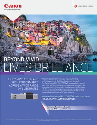 BEYOND VIVID
LIVES BRILLIANCE
ENJOY VIVID COLOR AND
HIGH PERFORMANCE
ACROSS A WIDE RANGE
OF SUBSTRATES
Canon and imagePRESS are registered trademarks of Canon Inc. in the United States and elsewhere. All other referenced product names and marks are trademarks of their respective owners and are hereby acknowledged.
© 2016 Canon Solutions America, Inc. All rights reserved.
At Canon Solutions America, our industry-leading
technology exceeds the highest customer demands.
The Canon imagePRESS® C10000VP series delivers smooth,
vivid color and output quality to truly amaze. Along with our
high-productivity speeds and a host of inline functionalities,
you can be conﬁdent of staying competitive and providing
enhanced capabilities to all of your customers.
View the Canon imagePRESS C10000VP series press demo:
PPS.CSA.CANON.COM/IMAGEPRESSPPS.CSA.CANON.COM/IMAGEPRESS
For more information, call or visit:
877-623-4969 CSA.CANON.COM
 