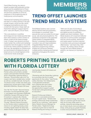 MEMBERS
NEWS
www.GOAexpo.com GRAPHICS UPDATE | SPRING 2016 7
Roberts Printing teamed up with the
Florida Lottery and printed a variable
coupon card promotion that they kicked
off at a Tampa Bay Lightning Game in
February. The promotion was a hit! The
coupon card had a variable lucky number
as well as a variable barcode. During the
1st period a lucky number was drawn and
several lucky winners got to claim a FREE
$250,000 CASHFALL Scratch-Off ticket.
This “Be The Thunder” Second Chance
Promotion runs through Monday, April
11, and players who purchase a $250,000
CASHFALL Scratch-Off ticket at Circle
K locations in Jacksonville, Orlando,
Gainesville and Tampa, can enter their
non-winning ticket into the “Be The
Thunder” Second Chance Promotion
on the Florida Lottery’s website for the
chance to win Lightning hockey prizes
including regular season fly away trips,
season tickets, single game tickets, fan
ROBERTS PRINTING TEAMS UP
WITH FLORIDA LOTTERY
Trend Offset Printing, the nation’s
largest privately-held publication printer,
announced the establishment of Trend
Media Systems, a technology consulting
and services subsidiary to serve its
customers in the burgeoning area of
multichannel communications.
“Multichannel marketing and publishing
has been on a sharp upswing in the past
couple of years, and as we saw clients
managing more platforms and more
content with the same or fewer staff, we
heard them asking for support beyond
print,” said John Bryant, CTO of Trend.
“Our core solutions in workflow,
technology and new media expertise help
each client receive a custom solution to
deliver content at the lowest possible
costs. In today’s very dynamic and fluid
media market, few content and marketing
companies have the budget or risk profile
to build new media publishing systems on
their own. By leveraging our infrastructure
we look forward to bringing this best-of-
breed service to a broad segment of the
multichannel media landscape.”
TREND OFFSET LAUNCHES
TREND MEDIA SYSTEMS
merchandise, Scratch-Off tickets and
Circle K prizes.
“Partnering with the Tampa Bay Lightning
for a promotion like this is a great
opportunity for the Lottery,” said Florida
Lottery Secretary Tom Delacenserie.
“It will generate excitement
from Lightning fans and Lottery
players alike, giving the Lottery
the opportunity to support a great
Florida team while generating funds
for education.”
Roberts Printing was thrilled to
take part in a successful promotion
for such a great cause. “Variable data
printing continuously drives outstanding
results for our customers,” said Jeanne
Davis, Roberts Account Manager for
Florida Lottery. “Digital technology
continues to grow and our team at
Roberts Printing are honing in on every
Trend Media Systems uses a proven
blend of off-the-shelf and proprietary
technologies to coordinate, track,
execute and cost-out content for all major
social, web and physical platforms. The
dashboard component of all supported
media systems is Integrated Media
Planner, a proprietary java application
currently in use with major publishers.
Integrated Media Planner’s open
application programming interface
enables the connection between
multiple existing marketing and financial
applications throughout the client’s
enterprise.
aspect of this technology. We want to
help our customers get the best results
they can for every dollar spent on
printing. Using this technology allows
you to track results more accurately and
timely, while giving you greater flexibility
to drive more promotional creativity.”
“With over 25 years of providing a
national platform of printing, distribution
and digital services to publishers,
retailers and direct marketers, Trend
Media Systems will compliment effective
execution of communication campaigns
with the critical workflow, distribution
and media support functions required
to minimize costs and ensure campaign
effectiveness,” said Aaron Day, CEO
of Trend. “By making clients stronger
through the Trend Media Systems
platform, we improve our business as
well.”
 