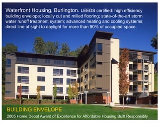 Waterfront Housing, Burlington. LEEDS certified: high efficiency
building envelope; locally cut and milled flooring; state-of-the-art storm
water runoff treatment system; advanced heating and cooling systems;
direct line of sight to daylight for more than 90% of occupied space.




BUILDING ENVELOPE
2005 Home Depot Award of Excellence for Affordable Housing Built Responsibly
 