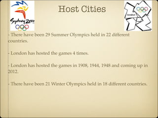 Host Cities

- There have been 29 Summer Olympics held in 22 different
countries.

- London has hosted the games 4 times.

- London has hosted the games in 1908, 1944, 1948 and coming up in
2012.

- There have been 21 Winter Olympics held in 18 different countries.
 