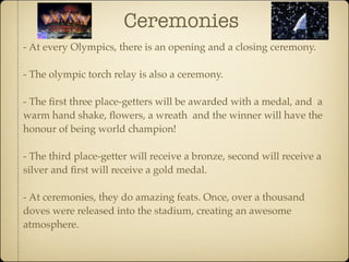 Ceremonies
- At every Olympics, there is an opening and a closing ceremony.

- The olympic torch relay is also a ceremony.

- The ﬁrst three place-getters will be awarded with a medal, and a
warm hand shake, ﬂowers, a wreath and the winner will have the
honour of being world champion!

- The third place-getter will receive a bronze, second will receive a
silver and ﬁrst will receive a gold medal.

- At ceremonies, they do amazing feats. Once, over a thousand
doves were released into the stadium, creating an awesome
atmosphere.
 
