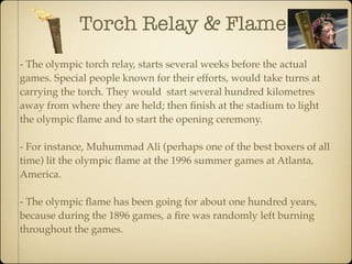 Torch Relay & Flame
- The olympic torch relay, starts several weeks before the actual
games. Special people known for their efforts, would take turns at
carrying the torch. They would start several hundred kilometres
away from where they are held; then ﬁnish at the stadium to light
the olympic ﬂame and to start the opening ceremony.

- For instance, Muhummad Ali (perhaps one of the best boxers of all
time) lit the olympic ﬂame at the 1996 summer games at Atlanta,
America.

- The olympic ﬂame has been going for about one hundred years,
because during the 1896 games, a ﬁre was randomly left burning
throughout the games.
 