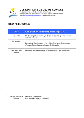 COL.LEGI MARE DE DÉU DE LOURDES
               Centre concertat per la Generalitat de Catalunya
               Ramon Llull, 5 – Tel.: 93.757.93.06 – Fax.: 93.757.55.09 – 08302 MATARÓ
               Mail: administracio@mdlourdes.es – www.mdlourdes.es




FITXA PER L’ALUMNE


      Títol:            Com posar un ou dur dins d’una ampolla?

    Materials:          Ou dur, ampolla o erlenmeyer de bec més estret que l’ou, llumins,
                        espelma o paper

   Procediment:
                        Encenem el llumí o paper i l’introduïm dins l’ampolla sense que
                        s’apagui. Posem l’ou dur a la boca de l’ampolla.


  Què creus que         (Abans de fer l’experiment). Que ho escriguin i que ho dibuixin
    passarà?




 Per què creus que      (Abans de l’experiment)
      passarà?          Es treballa el concepte d’hipòtesi
 