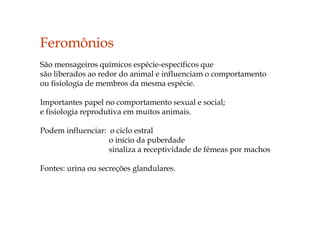 Feromônios
São mensageiros químicos espécie-específicos que
são liberados ao redor do animal e influenciam o comportamento
ou fisiologia de membros da mesma espécie.
Importantes papel no comportamento sexual e social;
e fisiologia reprodutiva em muitos animais.
Podem influenciar: o ciclo estral
o início da puberdade
sinaliza a receptividade de fêmeas por machos
Fontes: urina ou secreções glandulares.
 
