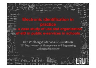 Electronic identification in
practice
– a case study of use and organization
of eID in public e-services in schools
Elin Wihlborg & Mariana S. Gustafsson
IEI, Departement of Management and Engineering
Linköping University
 