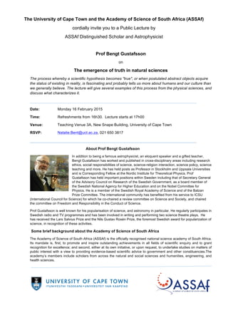 The University of Cape Town and the Academy of Science of South Africa (ASSAf)
cordially invite you to a Public Lecture by
ASSAf Distinguished Scholar and Astrophysicist
Prof Bengt Gustafsson
on
The emergence of truth in natural sciences
The process whereby a scientific hypothesis becomes "true", or when postulated abstract objects acquire
the status of existing in reality, is fascinating and probably tells us more about humans and our culture than
we generally believe. The lecture will give several examples of this process from the physical sciences, and
discuss what characterizes it.
_______________________________________________________________________
Date: Monday 16 February 2015
Time: Refreshments from 16h30. Lecture starts at 17h00
Venue: Teaching Venue 3A, New Snape Building, University of Cape Town
RSVP: Natalie.Bent@uct.ac.za, 021 650 3817
_______________________________________________________________________
About Prof Bengt Gustafsson
In addition to being a famous astrophysicist, an eloquent speaker and a gifted teacher,
Bengt Gustafsson has worked and published in cross-disciplinary areas including research
ethics, social responsibilities of science, science-religion interaction, science policy, science
teaching and more. He has held posts as Professor in Stockholm and Uppsala Universities
and is Corresponding Fellow at the Nordic Institute for Theoretical Physics. Prof
Gustafsson has held important positions within Sweden including that of Secretary General
of the Advisory Council on Research of the Swedish Government, as a board member of
the Swedish National Agency for Higher Education and on the Nobel Committee for
Physics. He is a member of the Swedish Royal Academy of Science and of the Balzan
Prize Committee. The international community has benefited from his service to ICSU
(International Council for Science) for which he co-chaired a review committee on Science and Society, and chaired
the committee on Freedom and Responsibility in the Conduct of Science.
Prof Gustafsson is well known for his popularisation of science, and astronomy in particular. He regularly participates in
Swedish radio and TV programmes and has been involved in writing and performing two science theatre plays. He
has received the Lars Salvius Prize and the Nils Gustav Rosén Prize, the foremost Swedish award for popularization of
science, in recognition of these activities.
Some brief background about the Academy of Science of South Africa
The Academy of Science of South Africa (ASSAf) is the officially recognised national science academy of South Africa.
Its mandate is, first, to promote and inspire outstanding achievements in all fields of scientific enquiry and to grant
recognition for excellence; and second, either at its own initiative, or upon request, to undertake studies on matters of
public interest with a view to providing evidence-based scientific advice to government and other constituencies.The
academy’s members include scholars from across the natural and social sciences and humanities, engineering, and
health sciences.
	
  
 