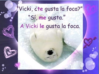 “Vicki, ¿te gusta la foca?”
    “Sí, me gusta.”
 A Vicki le gusta la foca.
 