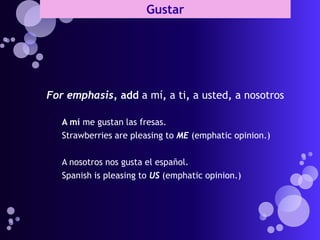 Gustar




For emphasis, add a mí, a ti, a usted, a nosotros

   A mí me gustan las fresas.
   Strawberries are pleasing to ME (emphatic opinion.)

   A nosotros nos gusta el español.
   Spanish is pleasing to US (emphatic opinion.)
 