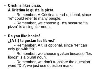 • Cristina likes pizza.
  A Cristina le gusta la pizza.
       - Remember, A Cristina is not optional, since
  “le” could refer to many people.
       - Remember, we choose gusta because “la
  pizza” is a singular noun.

• Do you like books?
  ¿(A ti) te gustan los libros?
      - Remember, A ti is optional, since “te” can
  only go with “tú”
      - Remember, we choose gustan because “los
  libros” is a plural noun.
      - Remember, we don’t translate the question
  word “Do”, we just use question marks.
 