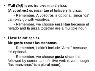 • Y’all (inf) loves ice cream and pizza.
  (A vosotros) os encantan el helado y la pizza.
      - Remember, A vosotros is optional, since “os”
  can only go with vosotros.
      - Remember, we choose encantan because el
  helado and la pizza together are a multiple noun

• I love to eat apples.
  Me gusta comer las manzanas.
       - Remember, I didn’t include “A mi,” because
  it’s optional.
       - Remember, we choose gusta since it is
  followed by comer, an infinitive verb (even though
  “las manzanas” is a plural noun).
 