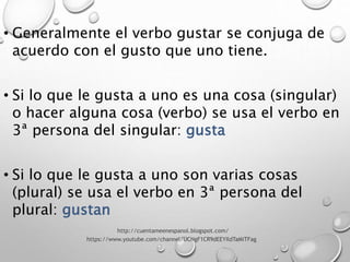 • Generalmente el verbo gustar se conjuga de
acuerdo con el gusto que uno tiene.
• Si lo que le gusta a uno es una cosa (singular)
o hacer alguna cosa (verbo) se usa el verbo en
3ª persona del singular: gusta
• Si lo que le gusta a uno son varias cosas
(plural) se usa el verbo en 3ª persona del
plural: gustan
http://cuentameenespanol.blogspot.com/
https://www.youtube.com/channel/UCNgF1CR9dEEYIldTaMiTFag
 