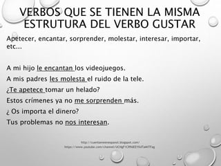 VERBOS QUE SE TIENEN LA MISMA
ESTRUTURA DEL VERBO GUSTAR
Apetecer, encantar, sorprender, molestar, interesar, importar,
etc...
A mi hijo le encantan los videojuegos.
A mis padres les molesta el ruido de la tele.
¿Te apetece tomar un helado?
Estos crímenes ya no me sorprenden más.
¿ Os importa el dinero?
Tus problemas no nos interesan.
http://cuentameenespanol.blogspot.com/
https://www.youtube.com/channel/UCNgF1CR9dEEYIldTaMiTFag
 