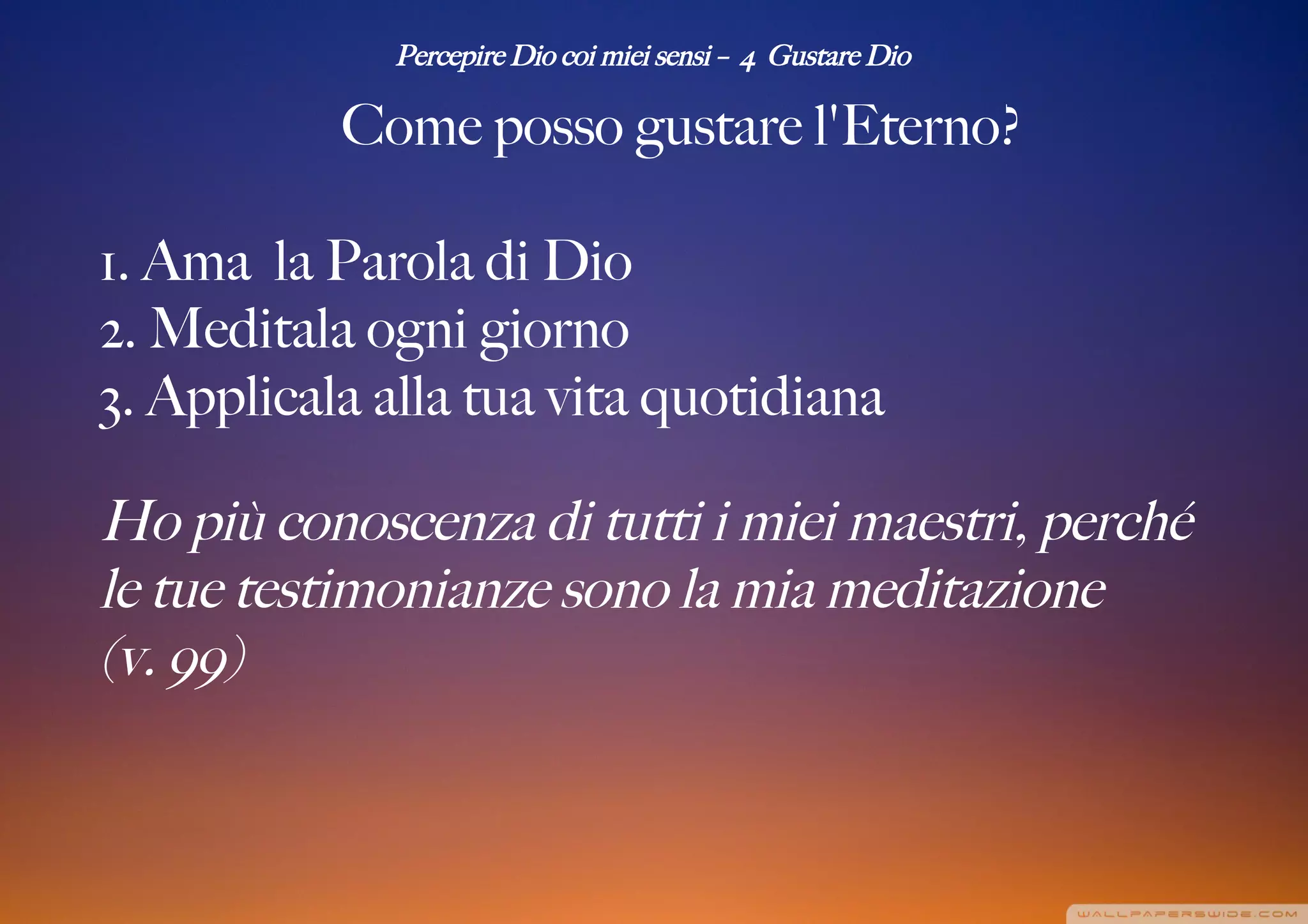 Percepire Dio coi miei sensi – 4 Gustare Dio
Come posso gustare l'Eterno?
1. Ama la Parola di Dio
2. Meditala ogni giorno
3. Applicala alla tua vita quotidiana
Ho più conoscenza di tutti i miei maestri, perché
le tue testimonianze sono la mia meditazione
(v. 99)
 