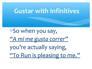Gustar with Infinitives

∗So when you say,
“A mí me gusta correr”
you’re actually saying,
“To Run is pleasing to me.”
 