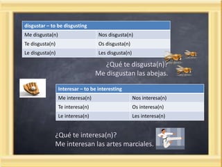 disgustar – to be disgusting
Me disgusta(n) Nos disgusta(n)
Te disgusta(n) Os disgusta(n)
Le disgusta(n) Les disgusta(n)
¿Qué te disgusta(n)?
Me disgustan las abejas.
Interesar – to be interesting
Me interesa(n) Nos interesa(n)
Te interesa(n) Os interesa(n)
Le interesa(n) Les interesa(n)
¿Qué te interesa(n)?
Me interesan las artes marciales.
 