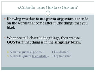 ¿Cuándo usas Gusta o Gustan?
 Knowing whether to use gusta or gustan depends
on the words that come after it (the things that you
like).
 When we talk about liking things, then we use
GUSTA if that thing is in the singular form.
 A mí me gusta el postre. = I like dessert.
 A ellos les gusta la ensalada = They like salad.
 