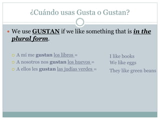 ¿Cuándo usas Gusta o Gustan?
 We use GUSTAN if we like something that is in the
plural form.
 A mí me gustan los libros =
 A nosotros nos gustan los huevos =
 A ellos les gustan las judías verdes =
I like books
We like eggs
They like green beans
 
