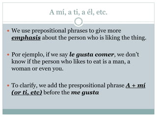 A mí, a ti, a él, etc.
 We use prepositional phrases to give more
emphasis about the person who is liking the thing.
 Por ejemplo, if we say le gusta comer, we don’t
know if the person who likes to eat is a man, a
woman or even you.
 To clarify, we add the prespositional phrase A + mí
(or ti, etc) before the me gusta
 