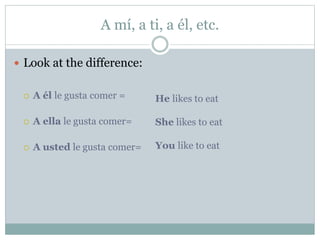 A mí, a ti, a él, etc.
 Look at the difference:
 A él le gusta comer =
 A ella le gusta comer=
 A usted le gusta comer=
He likes to eat
She likes to eat
You like to eat
 