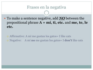 Frases en la negativa
 To make a sentence negative, add NO between the
prepositional phrase A + mí, ti, etc. and me, te, le
etc.
 Affirmative: A mí me gustan los gatos= I like cats
 Negative: A mí no me gustan los gatos= I don’t like cats
 