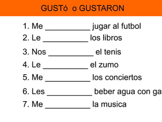 GUSTó o GUSTARON 
1. Me __________ jugar al futbol 
2. Le __________ los libros 
3. Nos __________ el tenis 
4. Le __________ el zumo 
5. Me __________ los conciertos 
6. Les __________ beber agua con gas 
7. Me __________ la musica 
