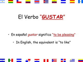 El Verbo “GUSTAR” 
• En español gustar significa “to be pleasing” 
• In English, the equivalent is “to like” 
 