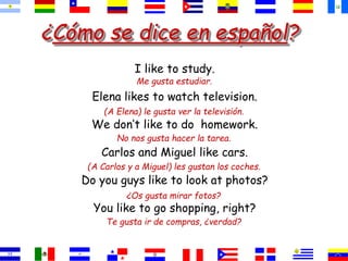 ¿Cómo se dice en español?
I like to study.
Elena likes to watch television.
We don’t like to do homework.
Carlos and Miguel like cars.
Do you guys like to look at photos?
You like to go shopping, right?
Me gusta estudiar.
(A Elena) le gusta ver la televisión.
No nos gusta hacer la tarea.
(A Carlos y a Miguel) les gustan los coches.
¿Os gusta mirar fotos?
Te gusta ir de compras, ¿verdad?
 