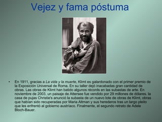 Vejez y fama póstuma En 1911, gracias a  La vida y la muerte , Klimt es galardonado con el primer premio de la Exposición Universal de Roma. En su taller dejó inacabadas gran cantidad de obras. Las obras de Klimt han batido algunos récords en las subastas de arte. En noviembre de 2003, un paisaje de Attersee fue vendido por 29 millones de dólares. la casa de pujas Christie's anunció la subasta de un nuevo lote de obras de Klimt, obras que habían sido recuperadas por Maria Altman y sus herederos tras un largo pleito que les enfrentó al gobierno austríaco. Finalmente, el segundo retrato de Adele Bloch-Bauer. 