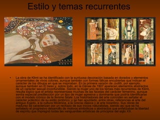 Estilo y temas recurrentes La obra de Klimt se ha identificado con la suntuosa decoración basada en dorados y elementos ornamentales de vivos colores, aunque también con formas fálicas encubiertas que indican el carácter de los dibujos en que se inspiraban. En la primera versión de  Judith , por ejemplo, aunque también en  El beso  y, sobre todo, en la  Dánae  de 1907 aparecen elementos abstractos de un carácter sexual inconfundible. Siendo la mujer uno de los temas más recurrentes de Klimt, resulta lógico que el artista representase muchas de las facetas del carácter femenino, aunque sentía especial predilección por un tipo de mujer agresiva y dominante que podría identificarse con el modelo icónico de la  femme fatale . Los historiadores del arte coinciden en señalar el carácter ecléctico de su estilo pictórico; y se han apuntado, entre otras, referencias al arte del antiguo Egipto, a la cultura Micénica, a la Grecia clásica y al arte bizantino. Sus obras de madurez se caracterizan por un rechazo de sus inicios naturalistas, siendo así que se ha señalado el progresivo desarrollo de motivos simbólicos o abstractos que enfatizaban la libertad de espíritu que impregnó todas las vanguardias artísticas de principios del siglo XX.  