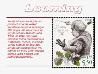 Looming Koorijuhina on ta kirjutanud põhiliselt koorimuusikat .  Koorilaule on tema loomingus 200 ringis, üle poole neist on kirjutatud meeskoorile . Juba 1930. aastatel saavutas tormilise menu meeskoorilaul "Hakkame, mehed, minema“ . Veelgi tuntum on sõja ajal kirjutatud segakoorilaul "Mu isamaa on minu arm" (loodud seoses Lydia Koidula 100. sünniaastapäevaga) .  